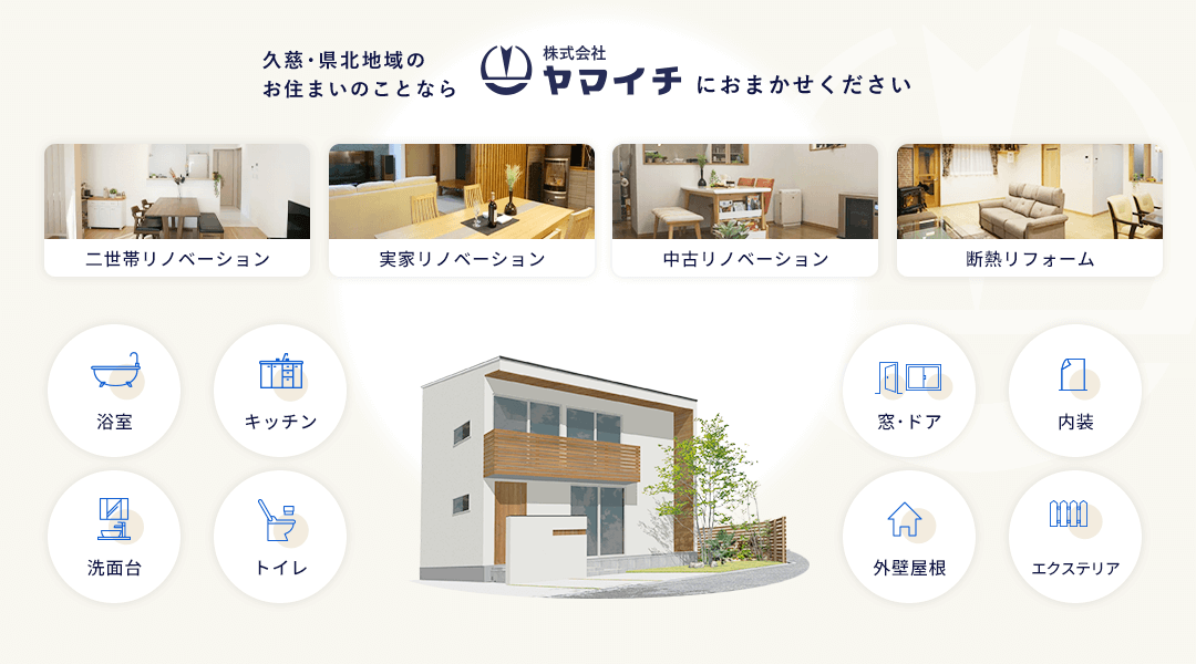 久慈･県北地域のお住まいのことならヤマイチにおまかせください 二世帯リノベーション 実家リノベーション 中古リノベーション 断熱リフォーム 浴室 キッチン 洗面台 トイレ 窓･ドア 内装 外壁屋根 エクステリア